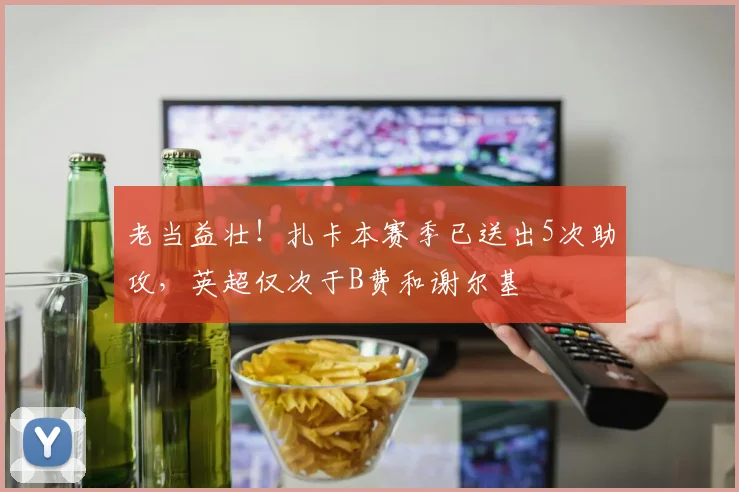 老当益壮！扎卡本赛季已送出5次助攻，英超仅次于B费和谢尔基