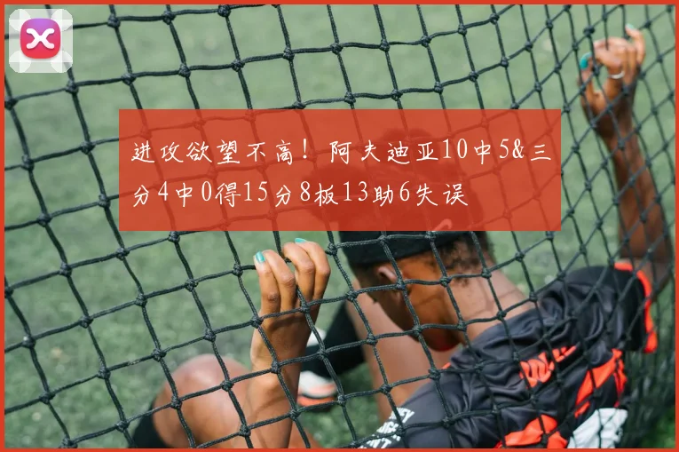 进攻欲望不高！阿夫迪亚10中5&三分4中0得15分8板13助6失误