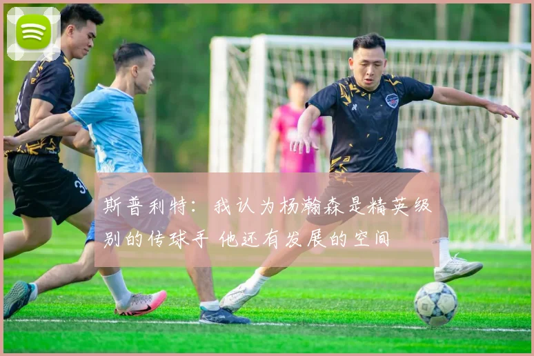 斯普利特：我认为杨瀚森是精英级别的传球手 他还有发展的空间