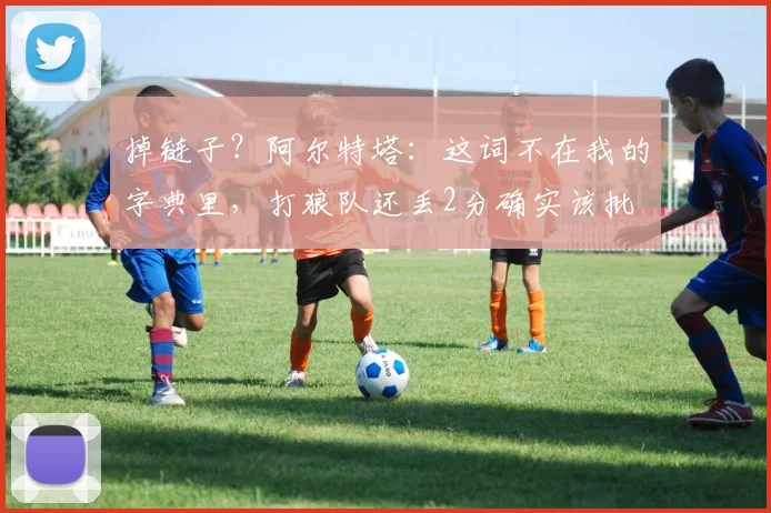 掉链子？阿尔特塔：这词不在我的字典里，打狼队还丢2分确实该批