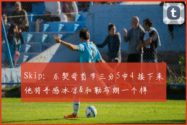 Skip：东契奇首节三分5中4 接下来他将手感冰凉&和勒布朗一个样